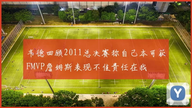 韦德回顾2011总决赛称自己本可获FMVP詹姆斯表现不佳责任在我