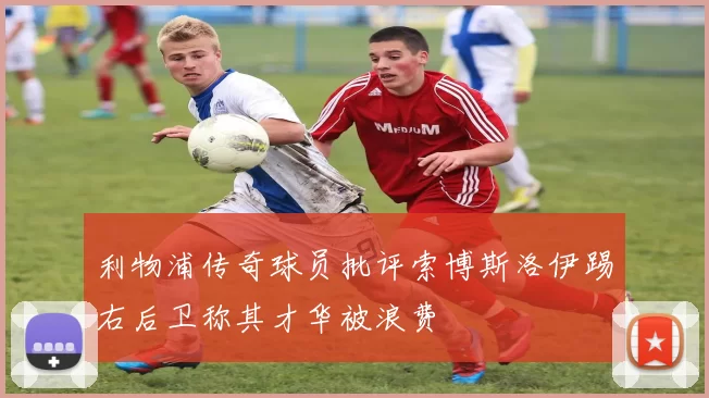 利物浦传奇球员批评索博斯洛伊踢右后卫称其才华被浪费