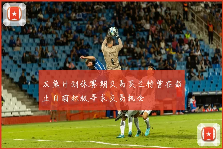 灰熊计划休赛期交易莫兰特曾在截止日前积极寻求交易机会