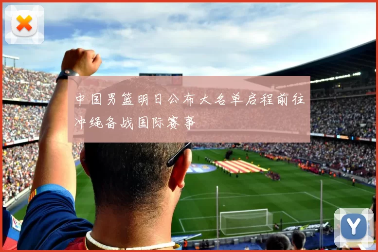 中国男篮明日公布大名单启程前往冲绳备战国际赛事