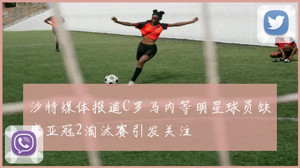 沙特媒体报道C罗马内等明星球员缺席亚冠2淘汰赛引发关注