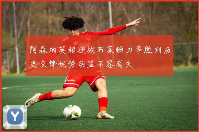 阿森纳英超迎战布莱顿力争胜利历史交锋优势明显不容有失