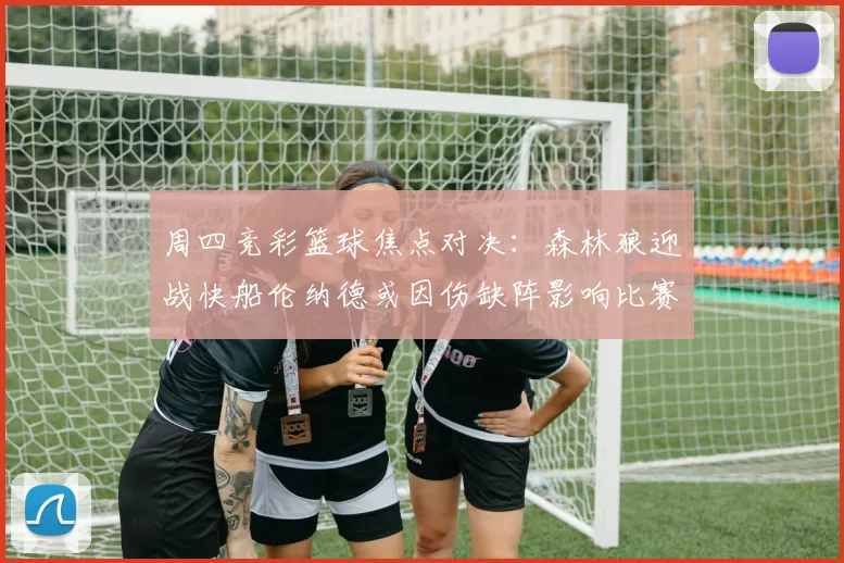 周四竞彩篮球焦点对决：森林狼迎战快船伦纳德或因伤缺阵影响比赛走势