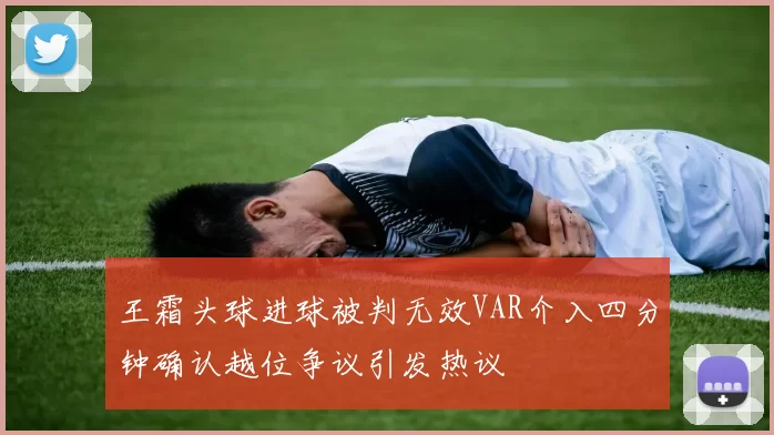 王霜头球进球被判无效VAR介入四分钟确认越位争议引发热议