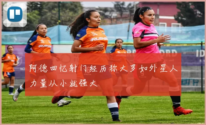 阿德回忆射门经历称大罗如外星人力量从小就强大