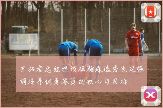 开拓者总经理谈杨瀚森选秀决定强调培养优秀球员的初心与目标