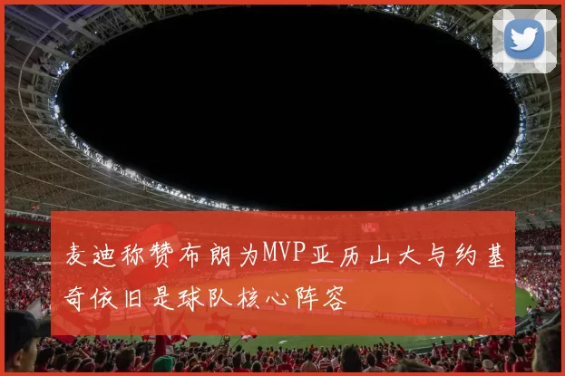 麦迪称赞布朗为MVP亚历山大与约基奇依旧是球队核心阵容