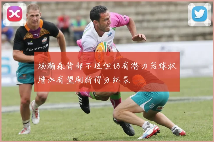 杨瀚森背部不适但仍有潜力若球权增加有望刷新得分纪录