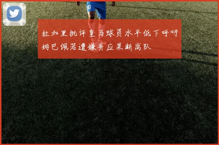 杜加里批评皇马球员水平低下呼吁姆巴佩若遭嫌弃应果断离队