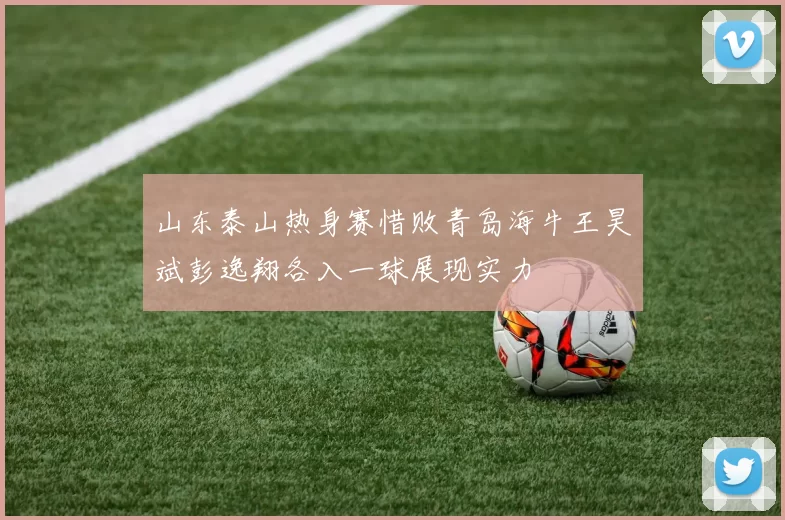 山东泰山热身赛惜败青岛海牛王昊斌彭逸翔各入一球展现实力