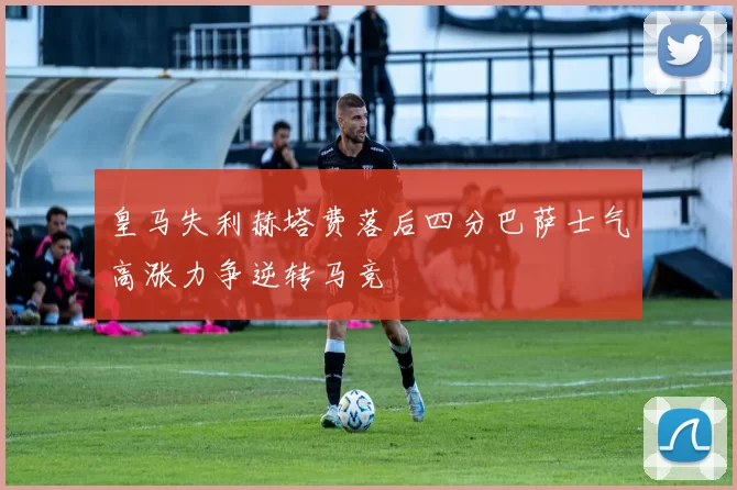 皇马失利赫塔费落后四分巴萨士气高涨力争逆转马竞
