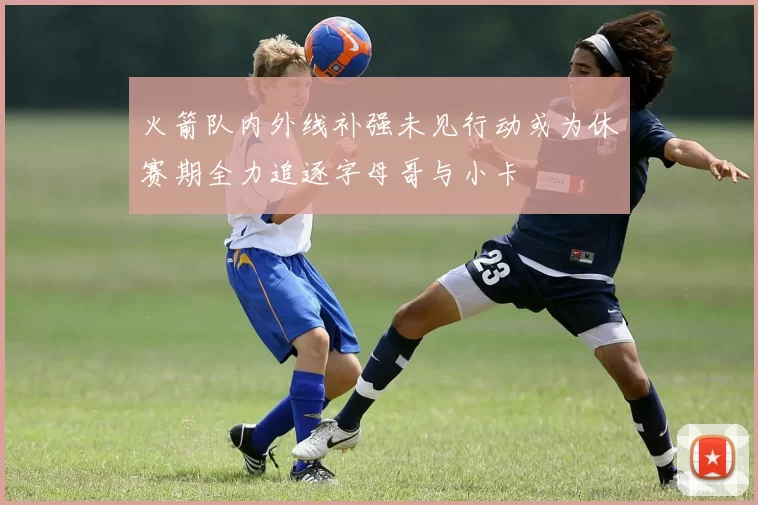 火箭队内外线补强未见行动或为休赛期全力追逐字母哥与小卡