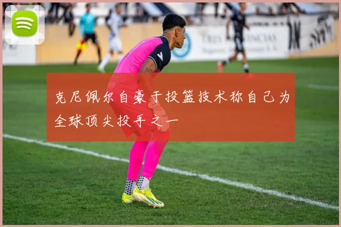 克尼佩尔自豪于投篮技术称自己为全球顶尖投手之一