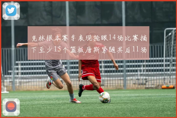 克林根本赛季表现抢眼14场比赛摘下至少15个篮板唐斯紧随其后11场精彩表现