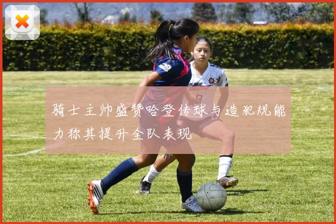 骑士主帅盛赞哈登传球与造犯规能力称其提升全队表现