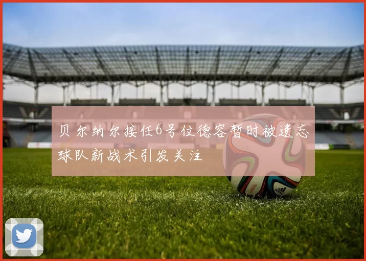 贝尔纳尔接任6号位德容暂时被遗忘球队新战术引发关注