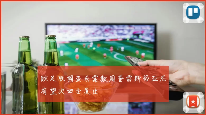 欧足联调查或需数周普雷斯蒂亚尼有望次回合复出
