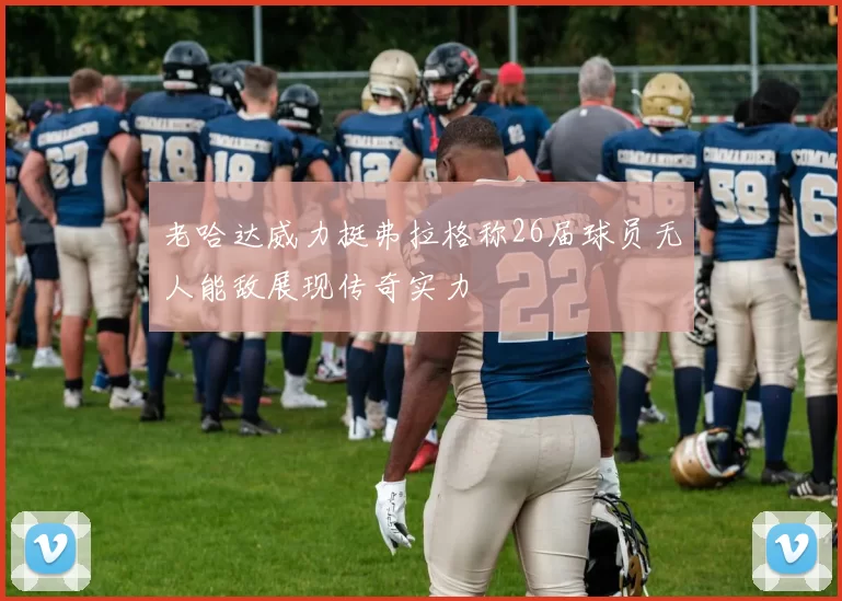 老哈达威力挺弗拉格称26届球员无人能敌展现传奇实力