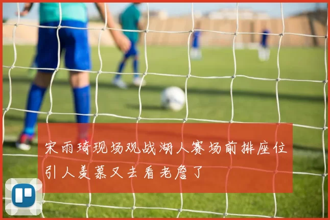 宋雨琦现场观战湖人赛场前排座位引人羡慕又去看老詹了