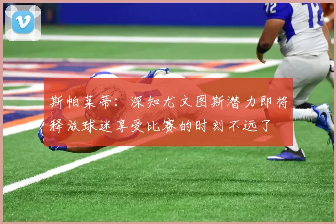 斯帕莱蒂：深知尤文图斯潜力即将释放球迷享受比赛的时刻不远了