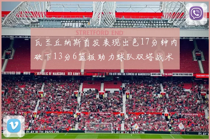 瓦兰丘纳斯首发表现出色17分钟内砍下13分6篮板助力球队双塔战术