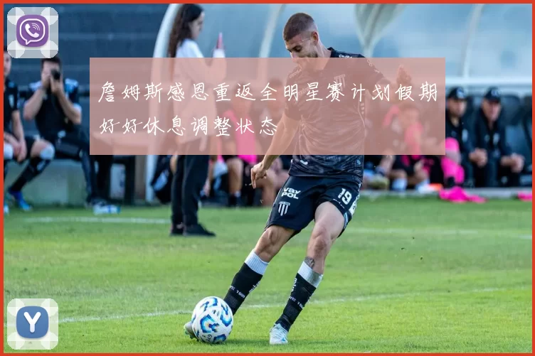 詹姆斯感恩重返全明星赛计划假期好好休息调整状态