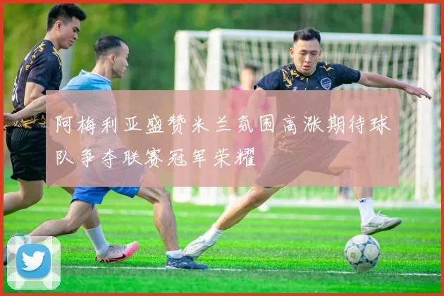 阿梅利亚盛赞米兰氛围高涨期待球队争夺联赛冠军荣耀