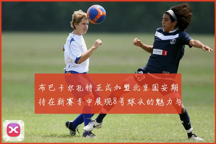 布巴卡尔孔特正式加盟北京国安期待在新赛季中展现8号球衣的魅力与实力