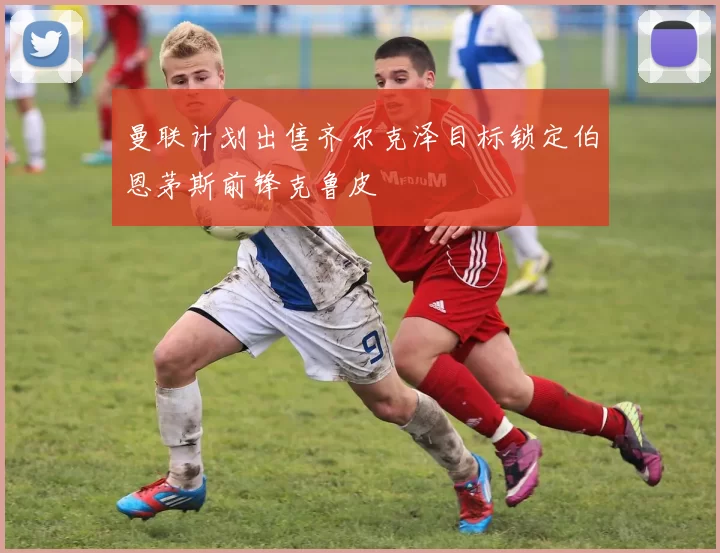 曼联计划出售齐尔克泽目标锁定伯恩茅斯前锋克鲁皮
