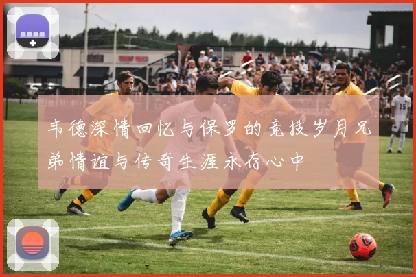 韦德深情回忆与保罗的竞技岁月兄弟情谊与传奇生涯永存心中