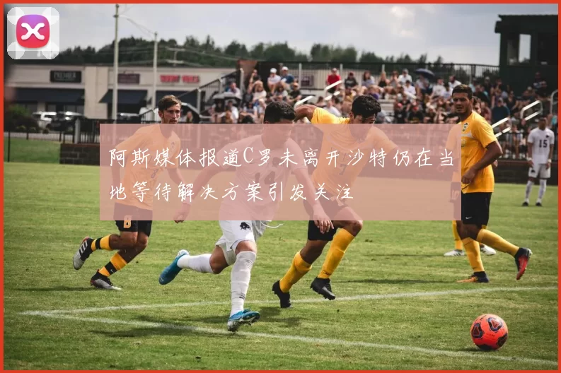 阿斯媒体报道C罗未离开沙特仍在当地等待解决方案引发关注