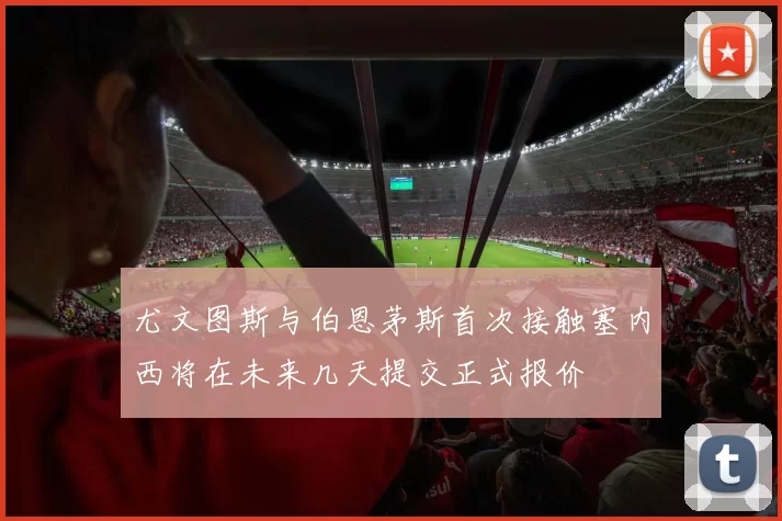 尤文图斯与伯恩茅斯首次接触塞内西将在未来几天提交正式报价