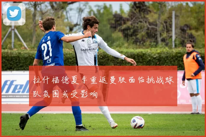 拉什福德夏季重返曼联面临挑战球队氛围或受影响