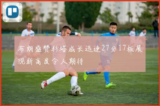 布朗盛赞科塔成长迅速27分17板展现新高度令人期待